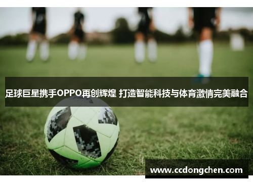 足球巨星携手OPPO再创辉煌 打造智能科技与体育激情完美融合