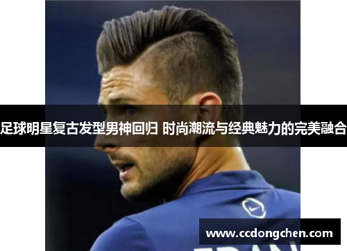足球明星复古发型男神回归 时尚潮流与经典魅力的完美融合