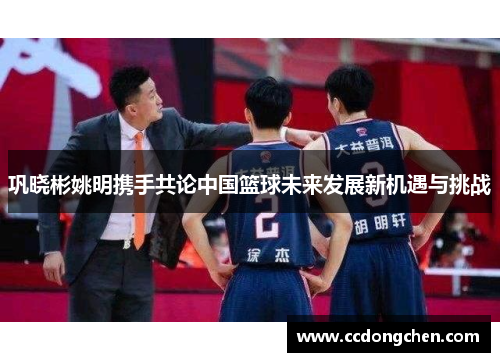 巩晓彬姚明携手共论中国篮球未来发展新机遇与挑战