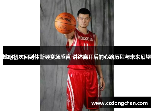 姚明初次回到休斯顿赛场感言 讲述离开后的心路历程与未来展望