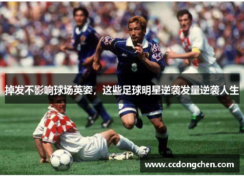 掉发不影响球场英姿，这些足球明星逆袭发量逆袭人生