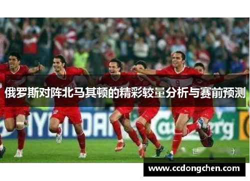 俄罗斯对阵北马其顿的精彩较量分析与赛前预测