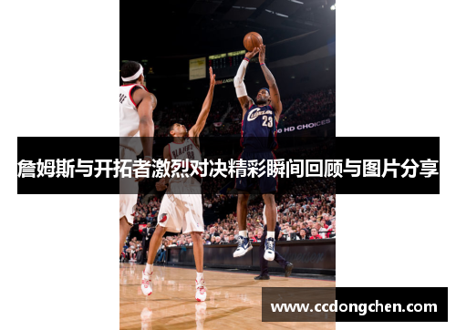 詹姆斯与开拓者激烈对决精彩瞬间回顾与图片分享